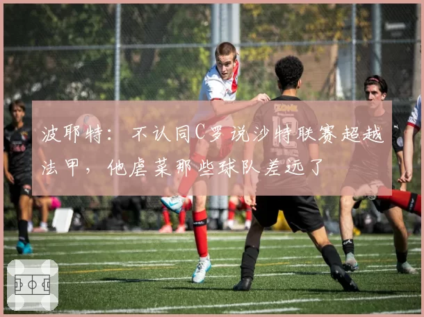 波耶特:不认同C罗说沙特联赛超越法甲,他虐菜那些球队差远了