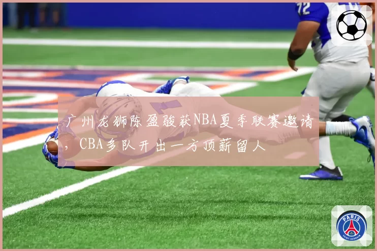 广州龙狮陈盈骏获NBA夏季联赛邀请，CBA多队开出一方顶薪留人