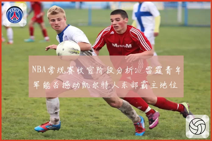 NBA常规赛收官阶段分析：雷霆青年军能否撼动凯尔特人东部霸主地位？