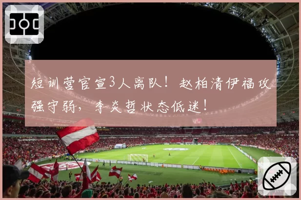 短训营官宣3人离队！赵柏清伊福攻强守弱，李炎哲状态低迷！