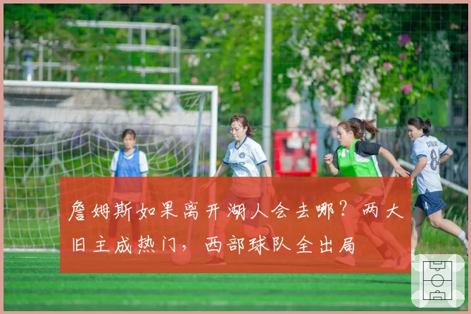 詹姆斯如果离开湖人会去哪？两大旧主成热门，西部球队全出局