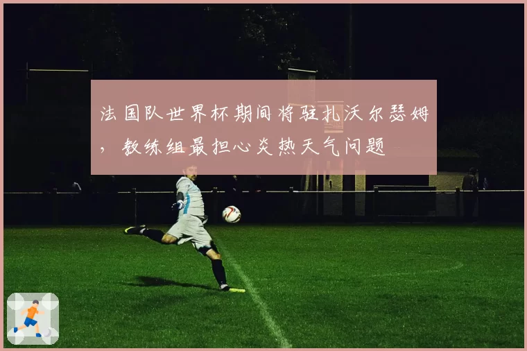 法国队世界杯期间将驻扎沃尔瑟姆，教练组最担心炎热天气问题