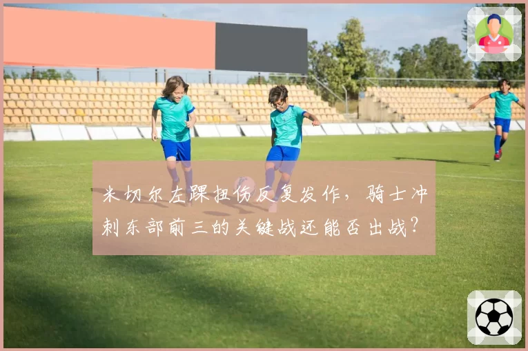 米切尔左踝扭伤反复发作，骑士冲刺东部前三的关键战还能否出战？