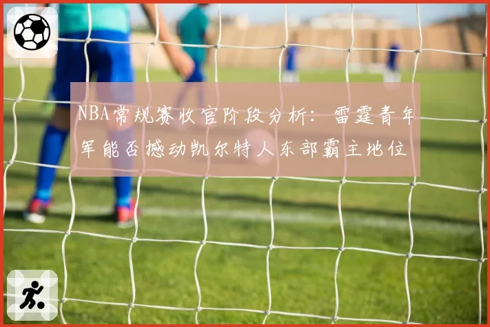NBA常规赛收官阶段分析：雷霆青年军能否撼动凯尔特人东部霸主地位？