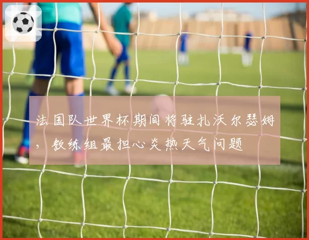 法国队世界杯期间将驻扎沃尔瑟姆,教练组最担心炎热天气问题
