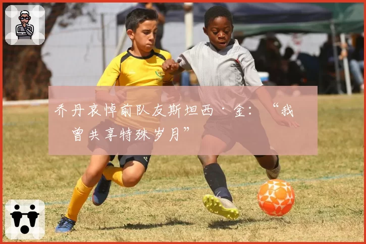 乔丹哀悼前队友斯坦西·金：“我们曾共享特殊岁月”