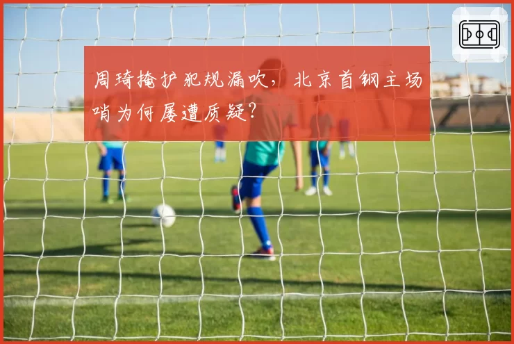 周琦掩护犯规漏吹,北京首钢主场哨为何屡遭质疑?