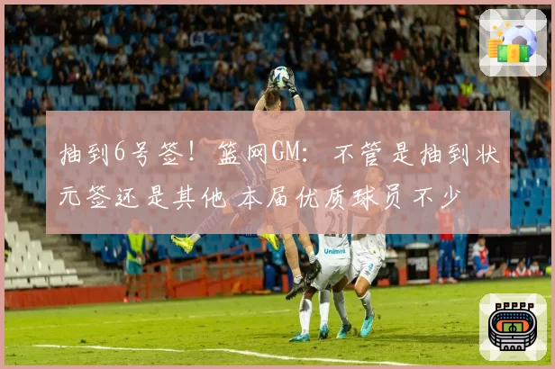 抽到6号签！篮网GM：不管是抽到状元签还是其他 本届优质球员不少