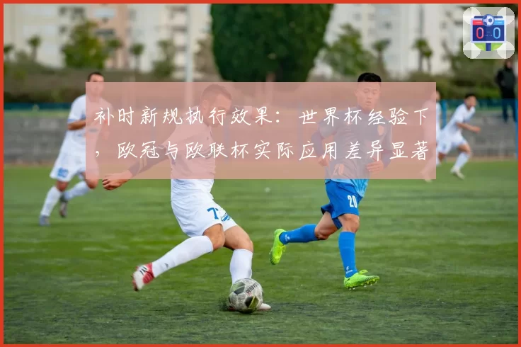 补时新规执行效果：世界杯经验下，欧冠与欧联杯实际应用差异显著