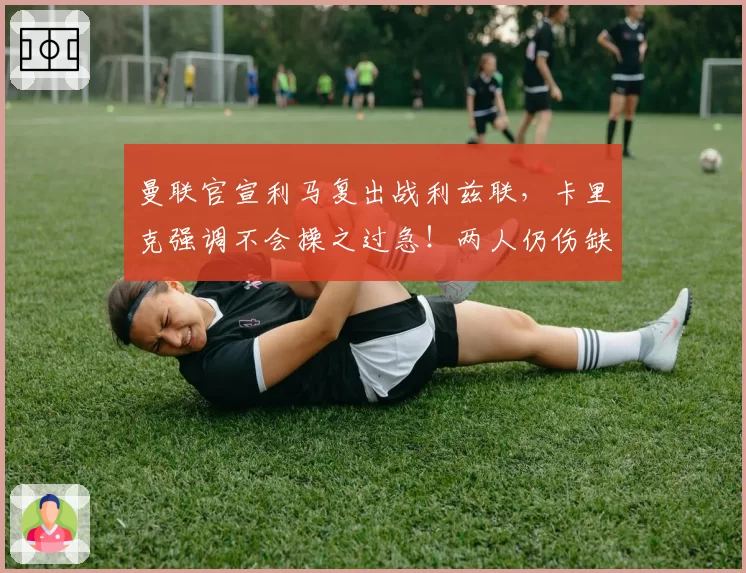 曼联官宣利马复出战利兹联,卡里克强调不会操之过急!两人仍伤缺