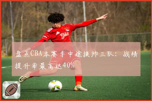 盘点CBA本赛季中途换帅三队:战绩提升率最高达40%