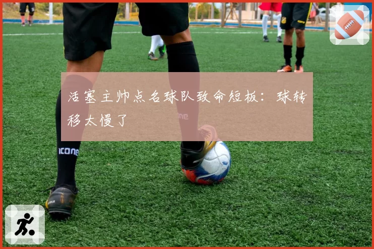 活塞主帅点名球队致命短板：球转移太慢了