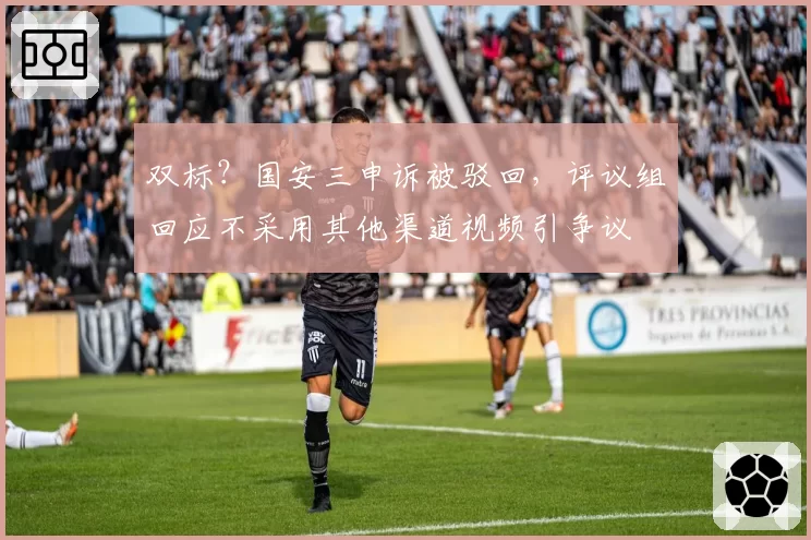 双标？国安三申诉被驳回，评议组回应不采用其他渠道视频引争议