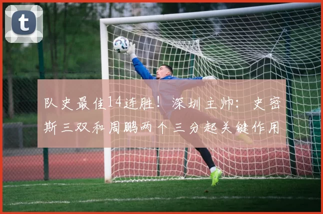 队史最佳14连胜！深圳主帅：史密斯三双和周鹏两个三分起关键作用
