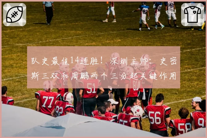 队史最佳14连胜！深圳主帅：史密斯三双和周鹏两个三分起关键作用
