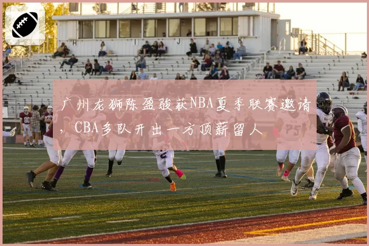 广州龙狮陈盈骏获NBA夏季联赛邀请，CBA多队开出一方顶薪留人