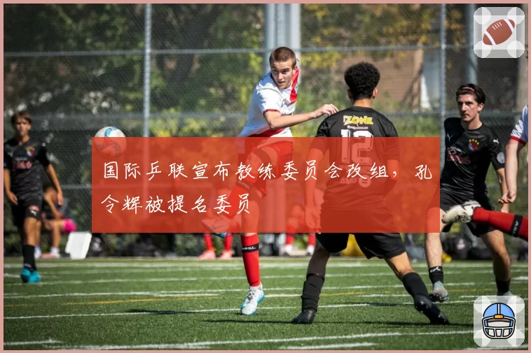 国际乒联宣布教练委员会改组,孔令辉被提名委员