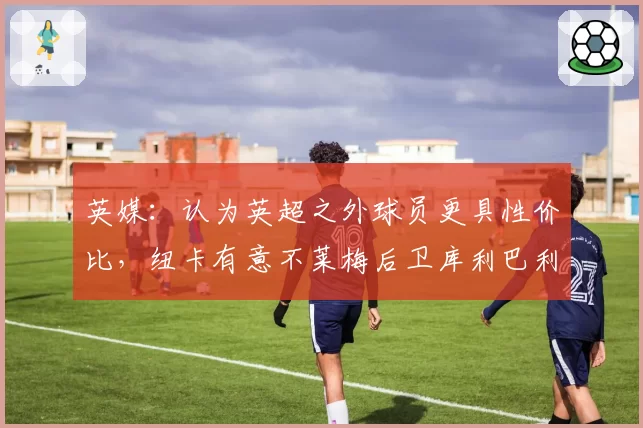 英媒：认为英超之外球员更具性价比，纽卡有意不莱梅后卫库利巴利