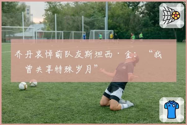 乔丹哀悼前队友斯坦西·金：“我们曾共享特殊岁月”