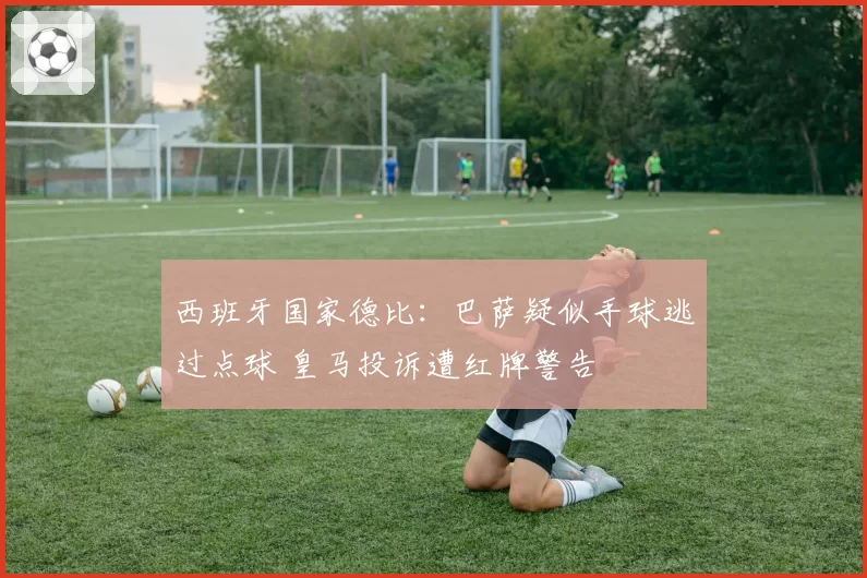 西班牙国家德比：巴萨疑似手球逃过点球 皇马投诉遭红牌警告