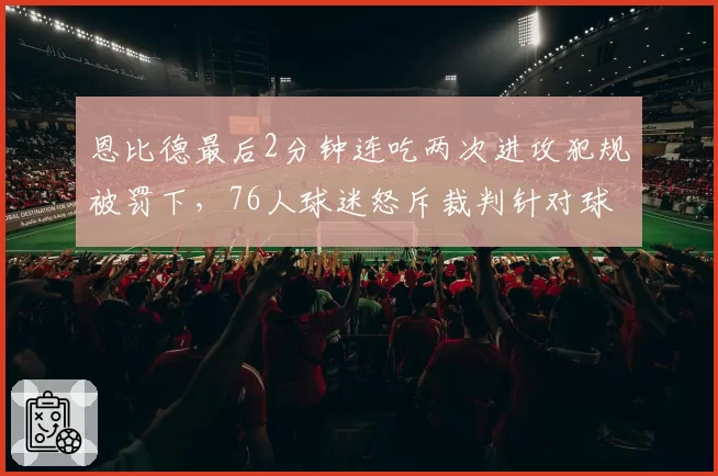 恩比德最后2分钟连吃两次进攻犯规被罚下,76人球迷怒斥裁判针对球星