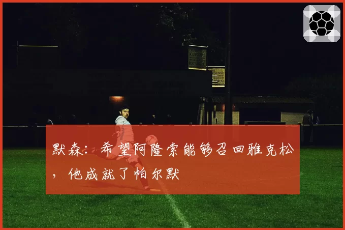 默森:希望阿隆索能够召回雅克松,他成就了帕尔默